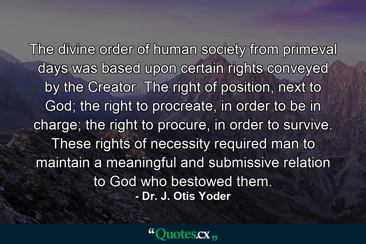 The divine order of human society from primeval days was based upon certain rights conveyed by the Creator. The right of position, next to God; the right to procreate, in order to be in charge; the right to procure, in order to survive. These rights of necessity required man to maintain a meaningful and submissive relation to God who bestowed them. - Quote by Dr. J. Otis Yoder