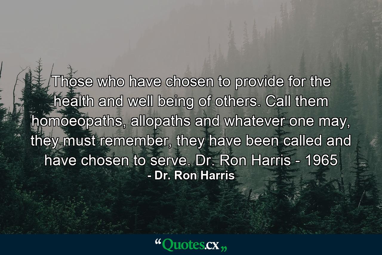 Those who have chosen to provide for the health and well being of others. Call them homoeopaths, allopaths and whatever one may, they must remember, they have been called and have chosen to serve. Dr. Ron Harris - 1965 - Quote by Dr. Ron Harris