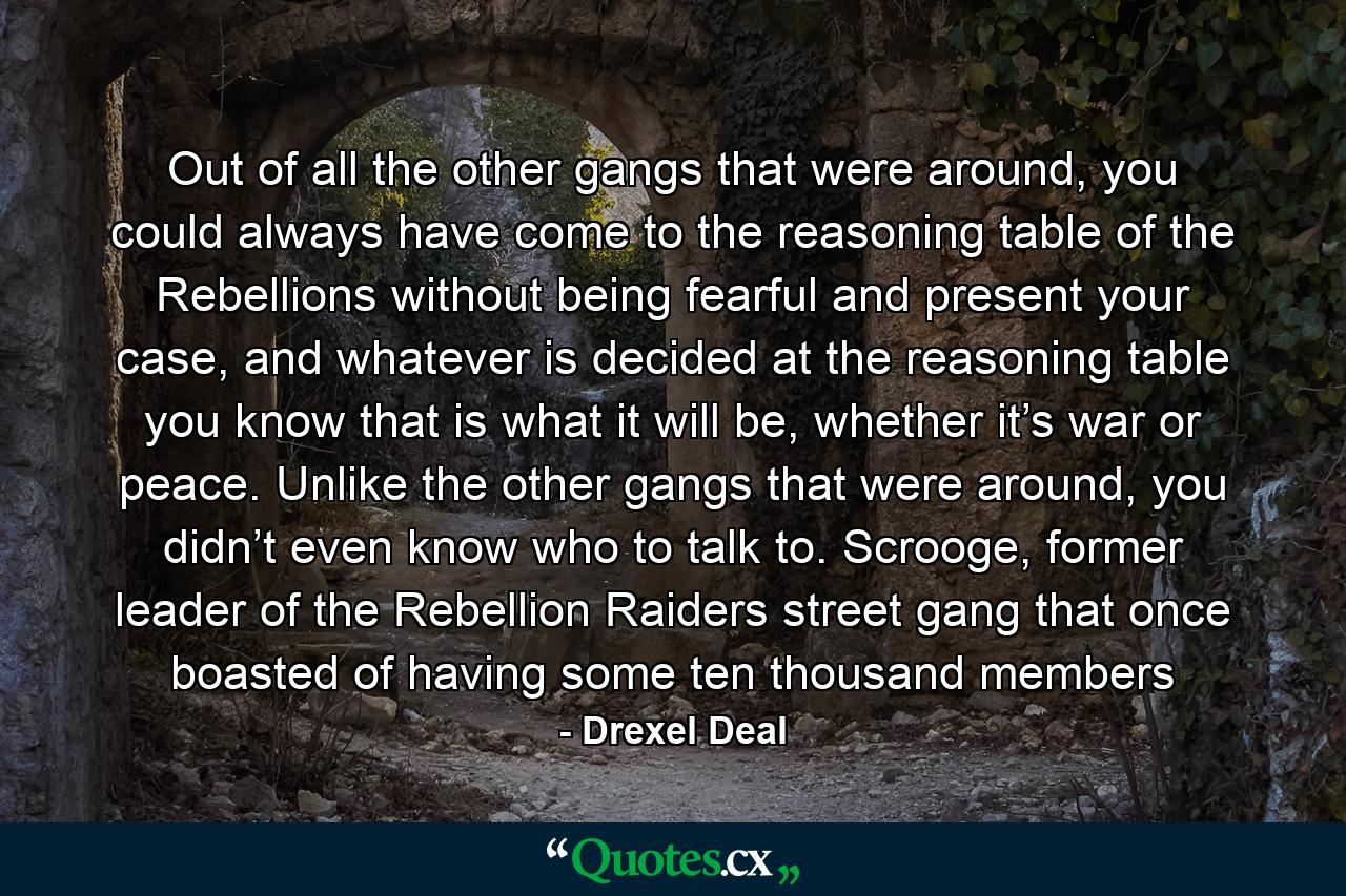 Out of all the other gangs that were around, you could always have come to the reasoning table of the Rebellions without being fearful and present your case, and whatever is decided at the reasoning table you know that is what it will be, whether it’s war or peace. Unlike the other gangs that were around, you didn’t even know who to talk to. Scrooge, former leader of the Rebellion Raiders street gang that once boasted of having some ten thousand members - Quote by Drexel Deal