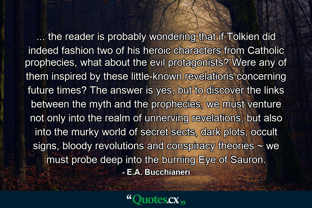 ... the reader is probably wondering that if Tolkien did indeed fashion two of his heroic characters from Catholic prophecies, what about the evil protagonists? Were any of them inspired by these little-known revelations concerning future times? The answer is yes, but to discover the links between the myth and the prophecies, we must venture not only into the realm of unnerving revelations, but also into the murky world of secret sects, dark plots, occult signs, bloody revolutions and conspiracy theories ~ we must probe deep into the burning Eye of Sauron. - Quote by E.A. Bucchianeri