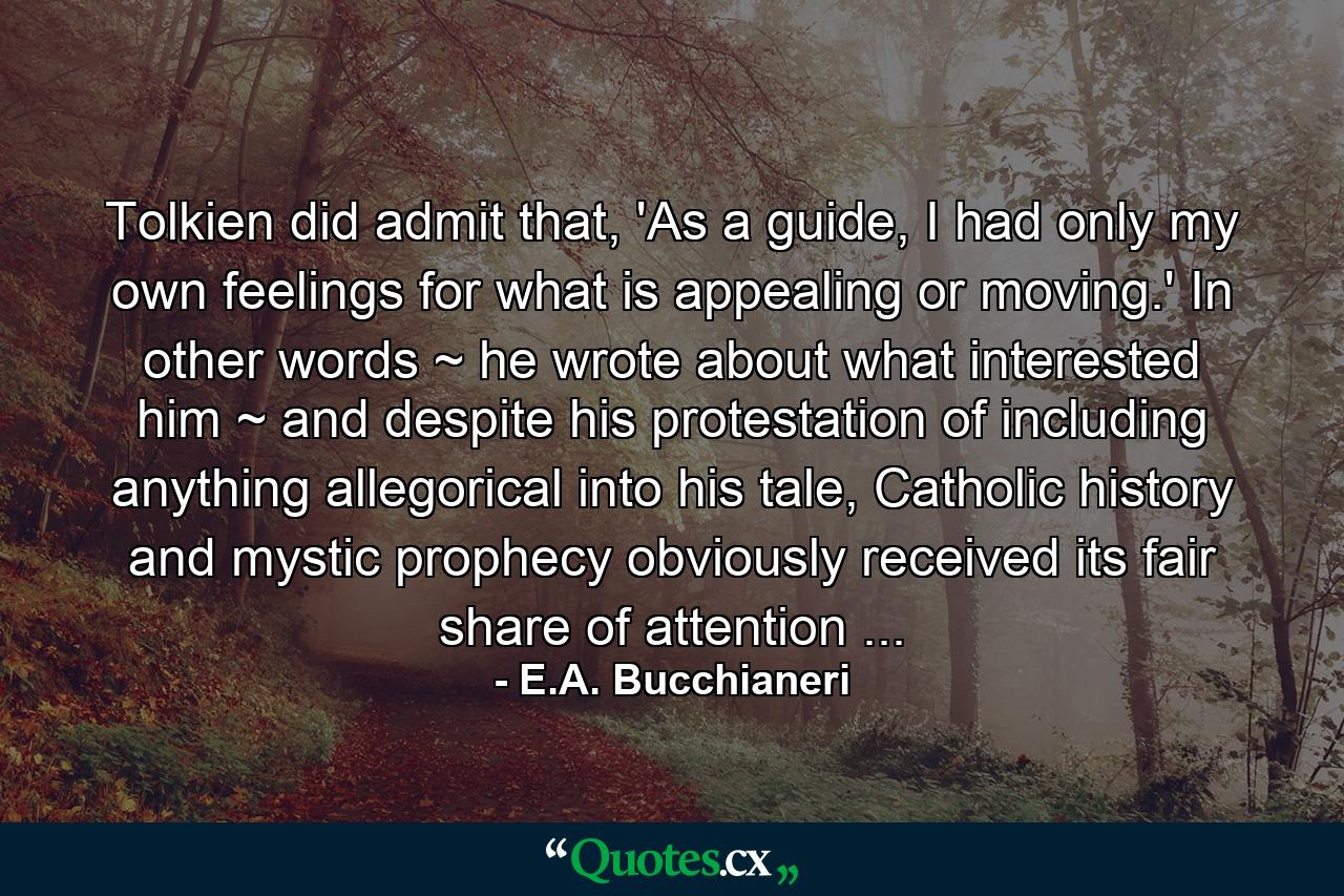 Tolkien did admit that, 'As a guide, I had only my own feelings for what is appealing or moving.' In other words ~ he wrote about what interested him ~ and despite his protestation of including anything allegorical into his tale, Catholic history and mystic prophecy obviously received its fair share of attention ... - Quote by E.A. Bucchianeri