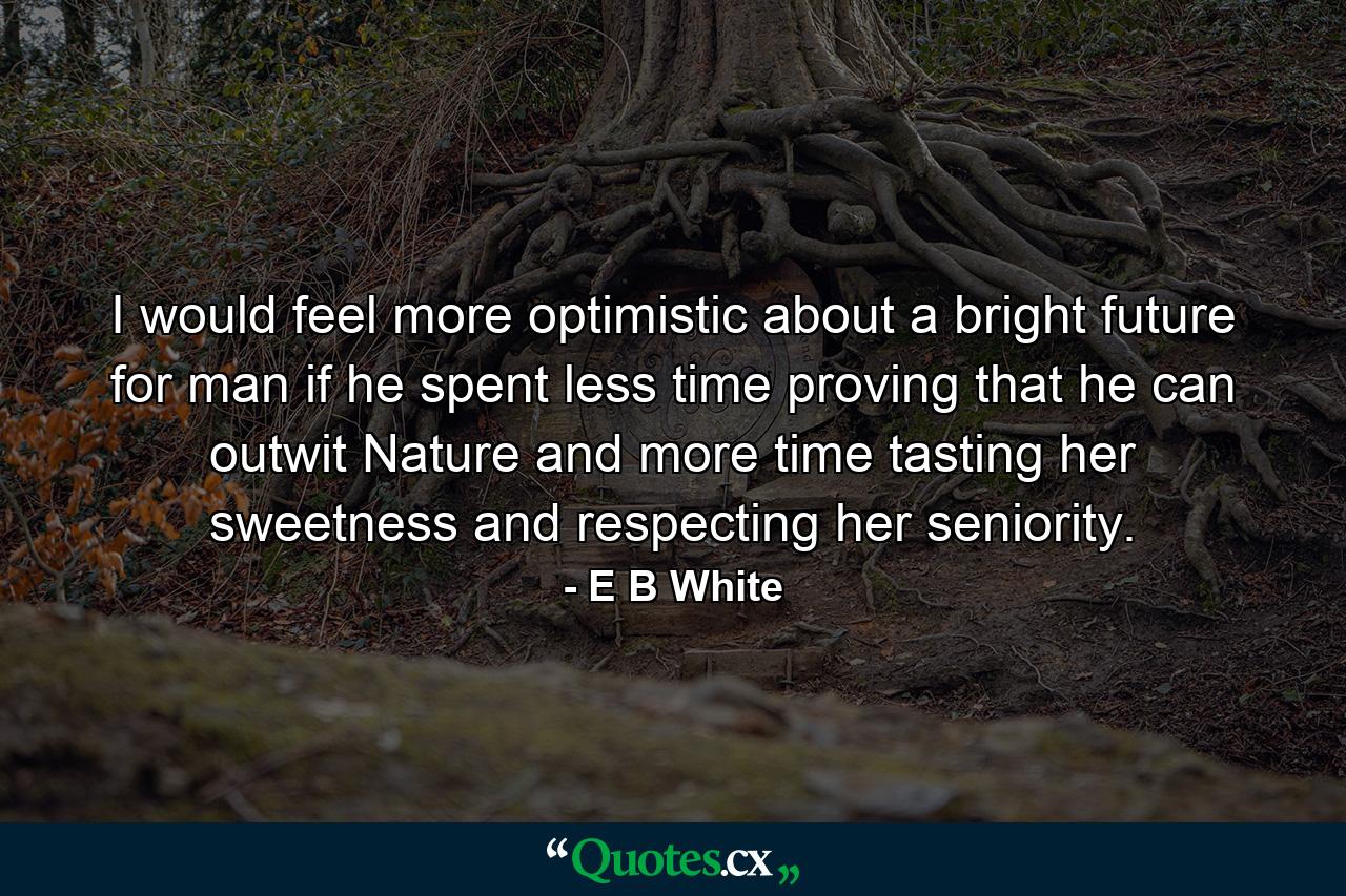 I would feel more optimistic about a bright future for man if he spent less time proving that he can outwit Nature and more time tasting her sweetness and respecting her seniority. - Quote by E B White