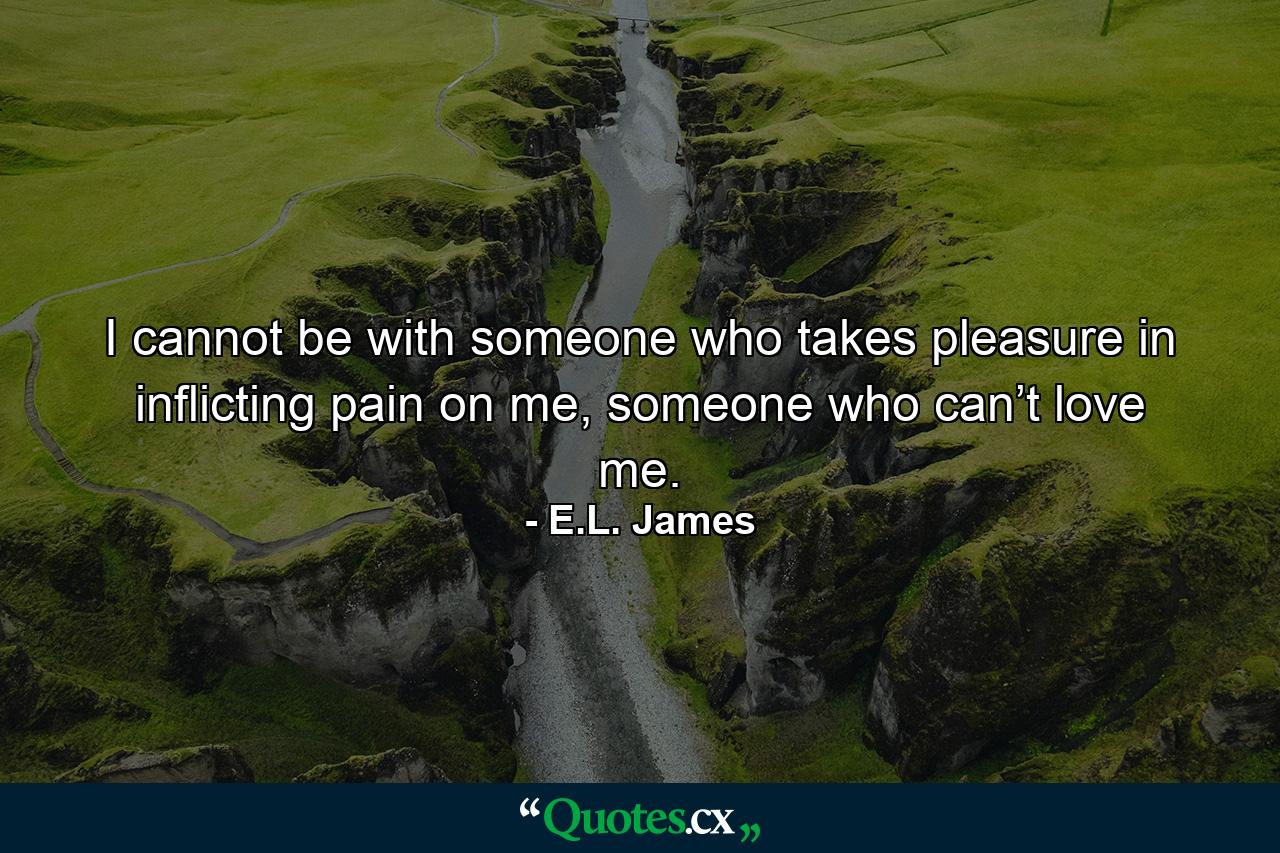 I cannot be with someone who takes pleasure in inflicting pain on me, someone who can’t love me. - Quote by E.L. James