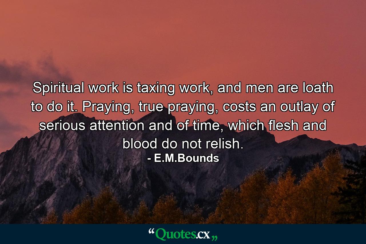 Spiritual work is taxing work, and men are loath to do it. Praying, true praying, costs an outlay of serious attention and of time, which flesh and blood do not relish. - Quote by E.M.Bounds