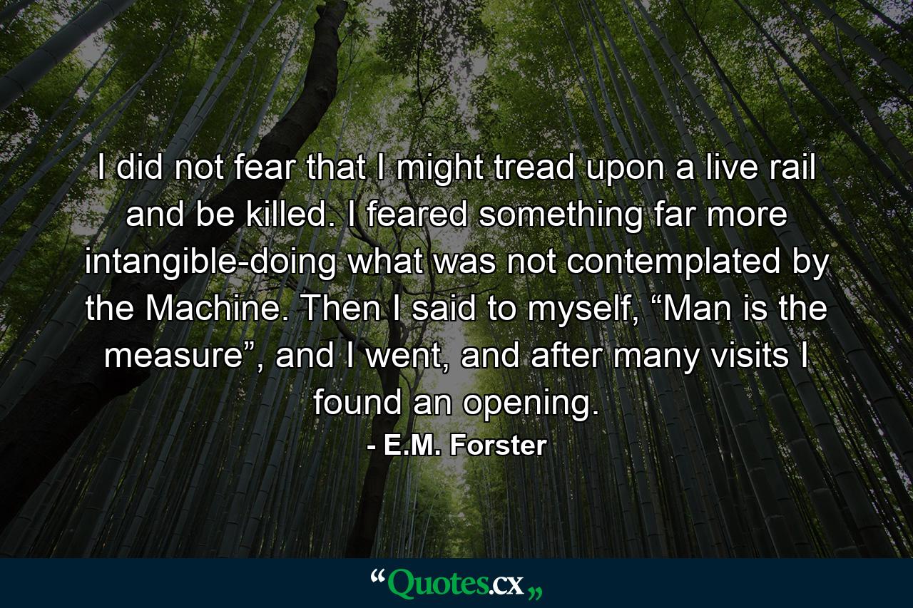 I did not fear that I might tread upon a live rail and be killed. I feared something far more intangible-doing what was not contemplated by the Machine. Then I said to myself, “Man is the measure”, and I went, and after many visits I found an opening. - Quote by E.M. Forster