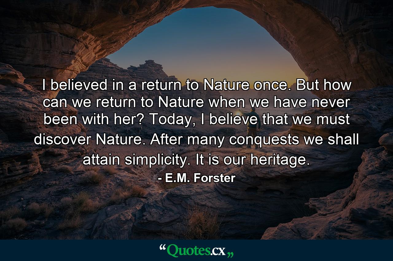 I believed in a return to Nature once. But how can we return to Nature when we have never been with her? Today, I believe that we must discover Nature. After many conquests we shall attain simplicity. It is our heritage. - Quote by E.M. Forster