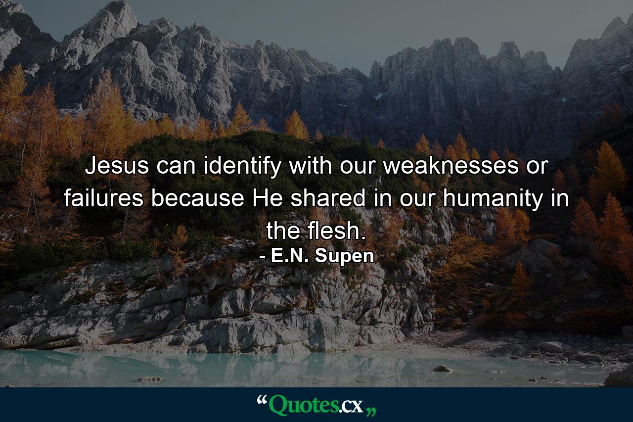 Jesus can identify with our weaknesses or failures because He shared in our humanity in the flesh. - Quote by E.N. Supen