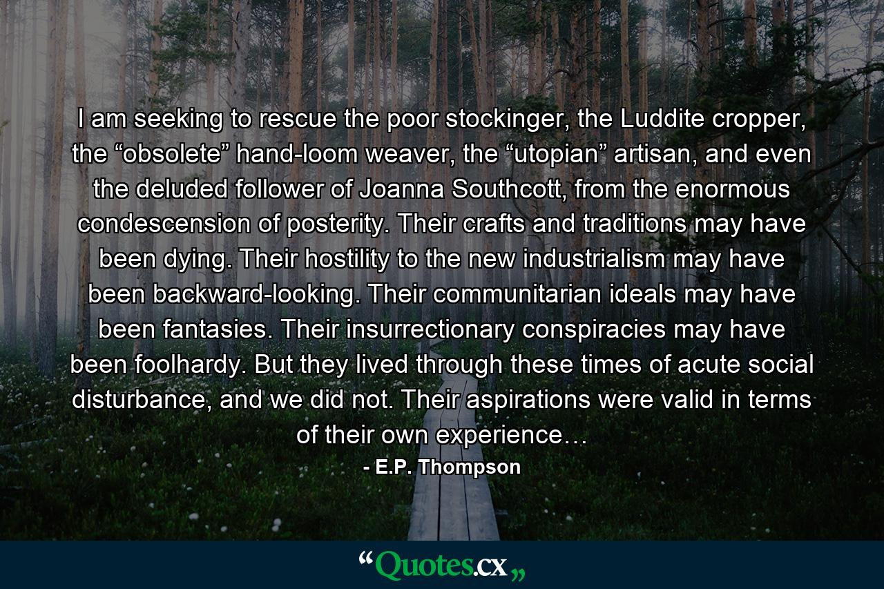 I am seeking to rescue the poor stockinger, the Luddite cropper, the “obsolete” hand-loom weaver, the “utopian” artisan, and even the deluded follower of Joanna Southcott, from the enormous condescension of posterity. Their crafts and traditions may have been dying. Their hostility to the new industrialism may have been backward-looking. Their communitarian ideals may have been fantasies. Their insurrectionary conspiracies may have been foolhardy. But they lived through these times of acute social disturbance, and we did not. Their aspirations were valid in terms of their own experience… - Quote by E.P. Thompson