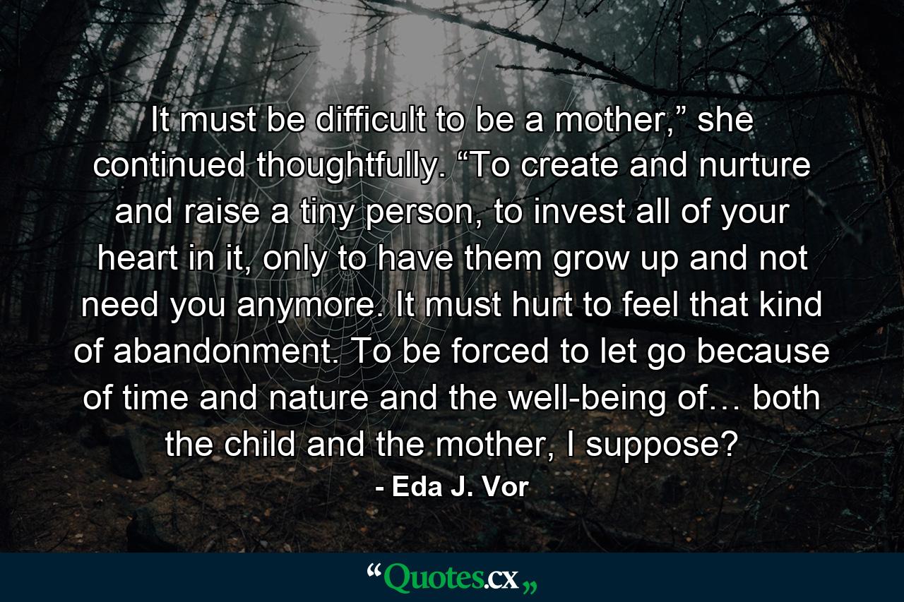 It must be difficult to be a mother,” she continued thoughtfully. “To create and nurture and raise a tiny person, to invest all of your heart in it, only to have them grow up and not need you anymore. It must hurt to feel that kind of abandonment. To be forced to let go because of time and nature and the well-being of… both the child and the mother, I suppose? - Quote by Eda J. Vor