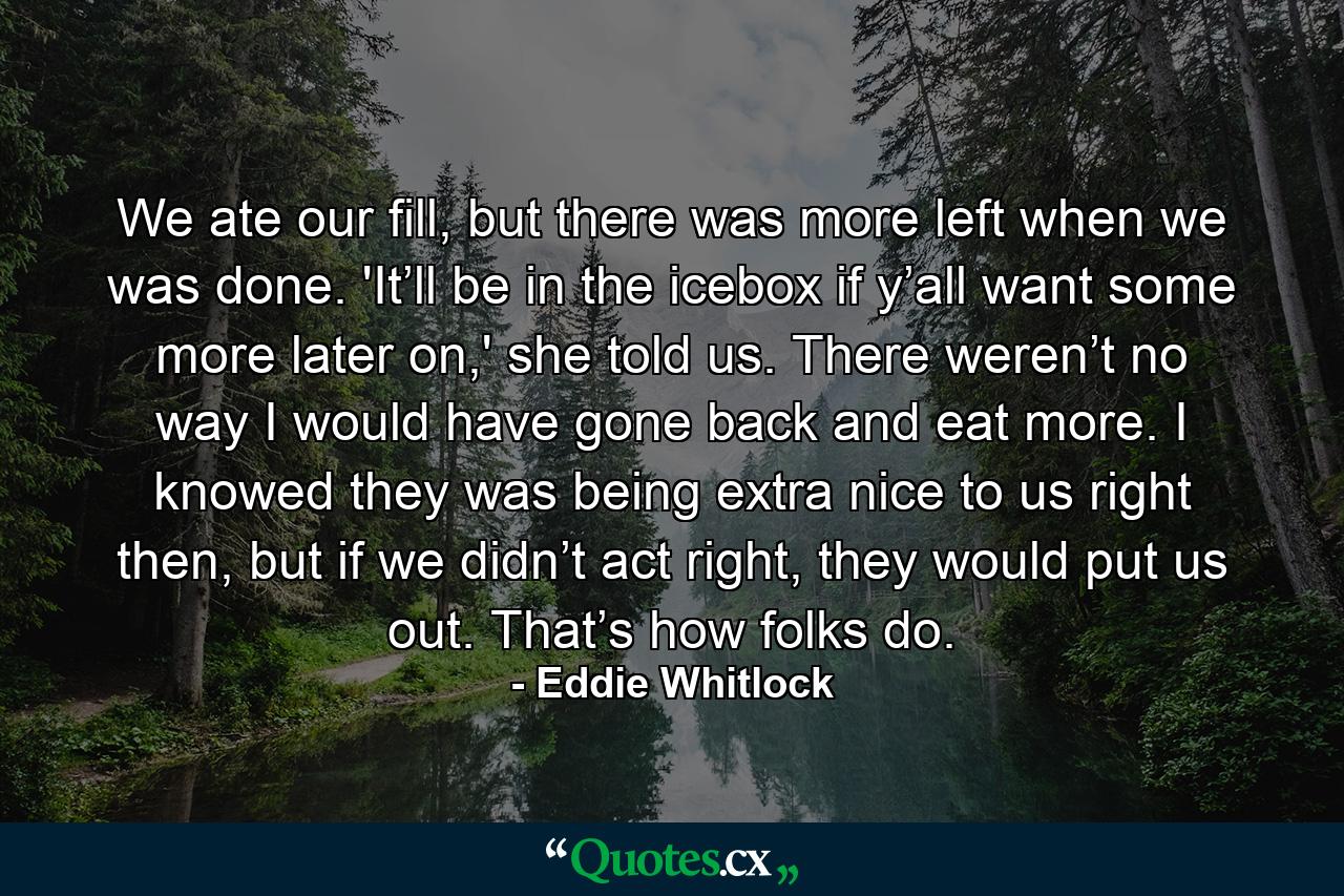 We ate our fill, but there was more left when we was done. 'It’ll be in the icebox if y’all want some more later on,' she told us. There weren’t no way I would have gone back and eat more. I knowed they was being extra nice to us right then, but if we didn’t act right, they would put us out. That’s how folks do. - Quote by Eddie Whitlock