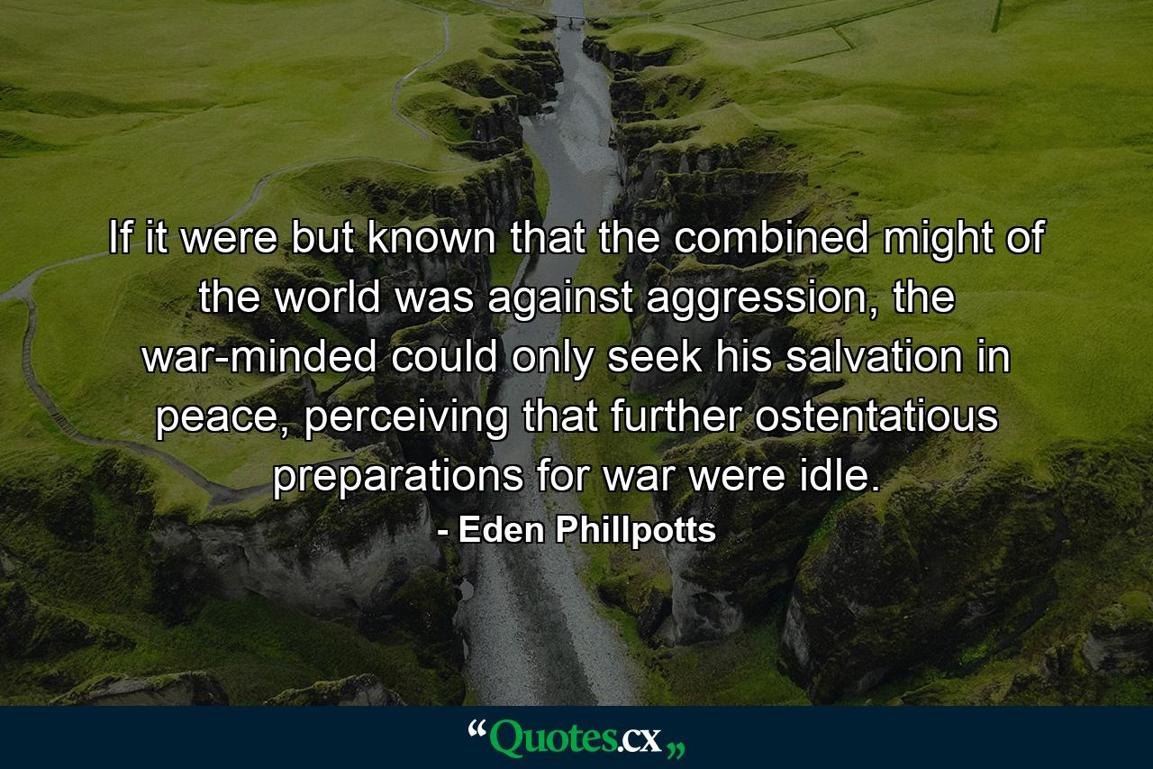 If it were but known that the combined might of the world was against aggression, the war-minded could only seek his salvation in peace, perceiving that further ostentatious preparations for war were idle. - Quote by Eden Phillpotts