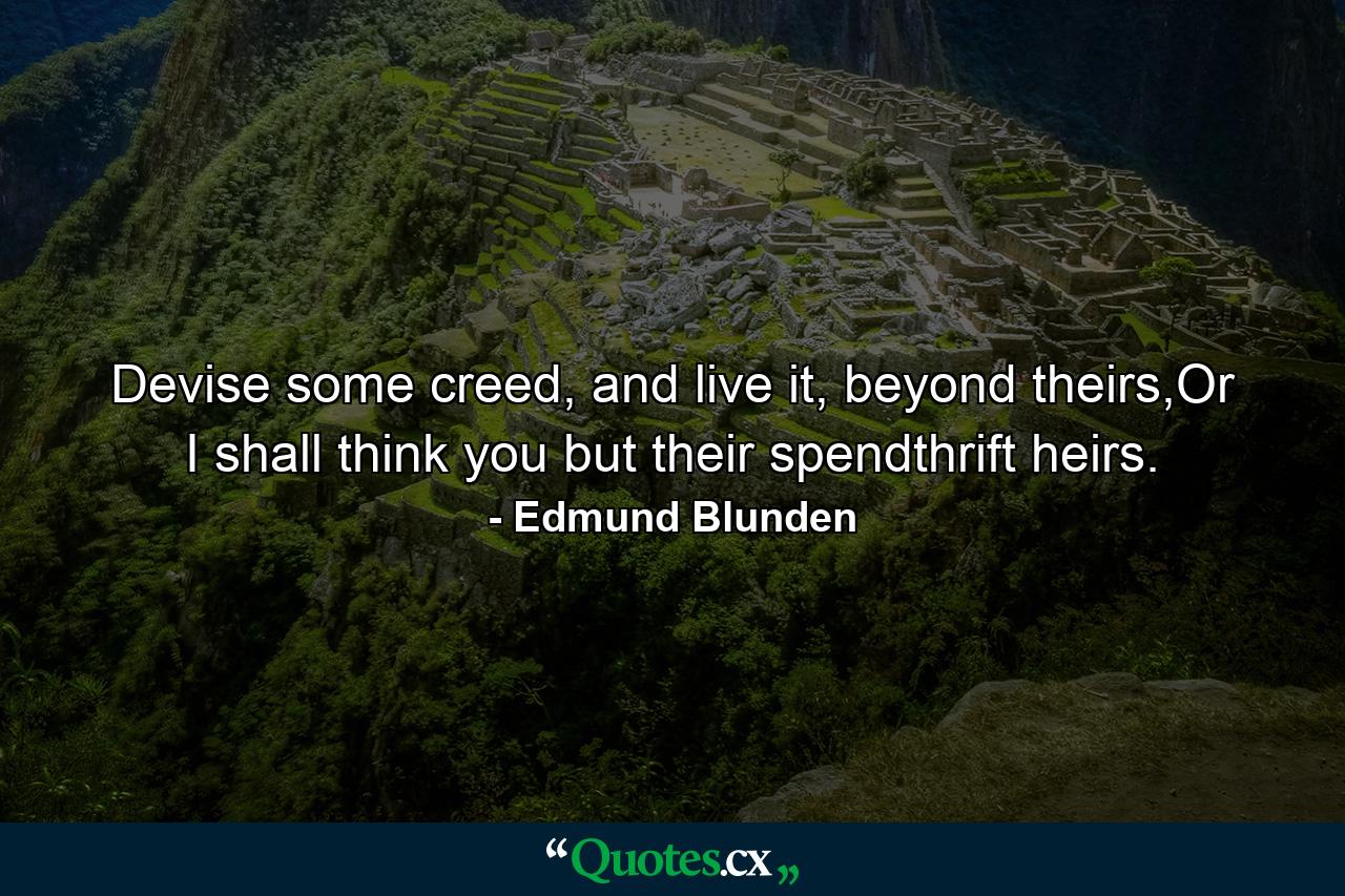 Devise some creed, and live it, beyond theirs,Or I shall think you but their spendthrift heirs. - Quote by Edmund Blunden