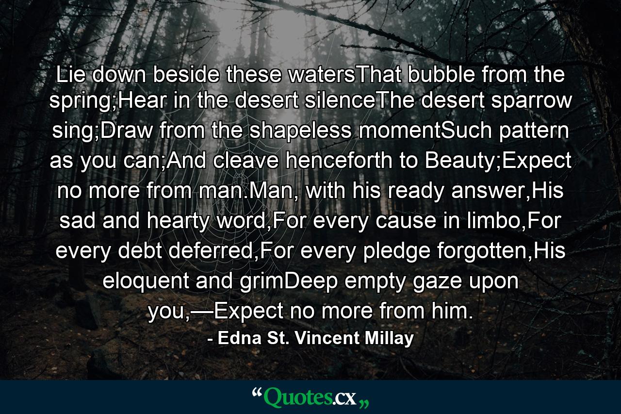 Lie down beside these watersThat bubble from the spring;Hear in the desert silenceThe desert sparrow sing;Draw from the shapeless momentSuch pattern as you can;And cleave henceforth to Beauty;Expect no more from man.Man, with his ready answer,His sad and hearty word,For every cause in limbo,For every debt deferred,For every pledge forgotten,His eloquent and grimDeep empty gaze upon you,—Expect no more from him. - Quote by Edna St. Vincent Millay