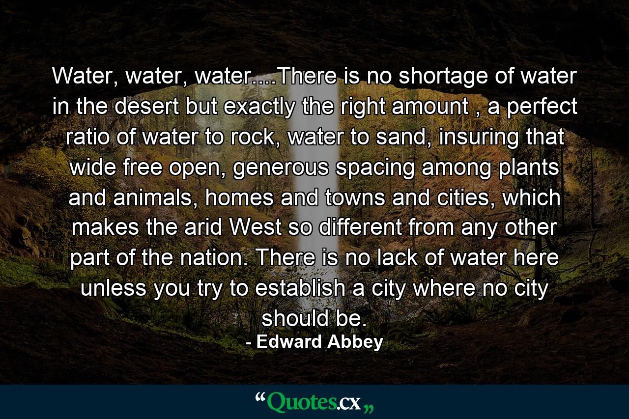 Water, water, water....There is no shortage of water in the desert but exactly the right amount , a perfect ratio of water to rock, water to sand, insuring that wide free open, generous spacing among plants and animals, homes and towns and cities, which makes the arid West so different from any other part of the nation. There is no lack of water here unless you try to establish a city where no city should be. - Quote by Edward Abbey