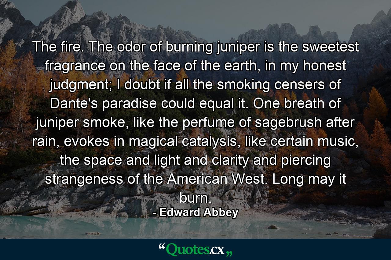 The fire. The odor of burning juniper is the sweetest fragrance on the face of the earth, in my honest judgment; I doubt if all the smoking censers of Dante's paradise could equal it. One breath of juniper smoke, like the perfume of sagebrush after rain, evokes in magical catalysis, like certain music, the space and light and clarity and piercing strangeness of the American West. Long may it burn. - Quote by Edward Abbey