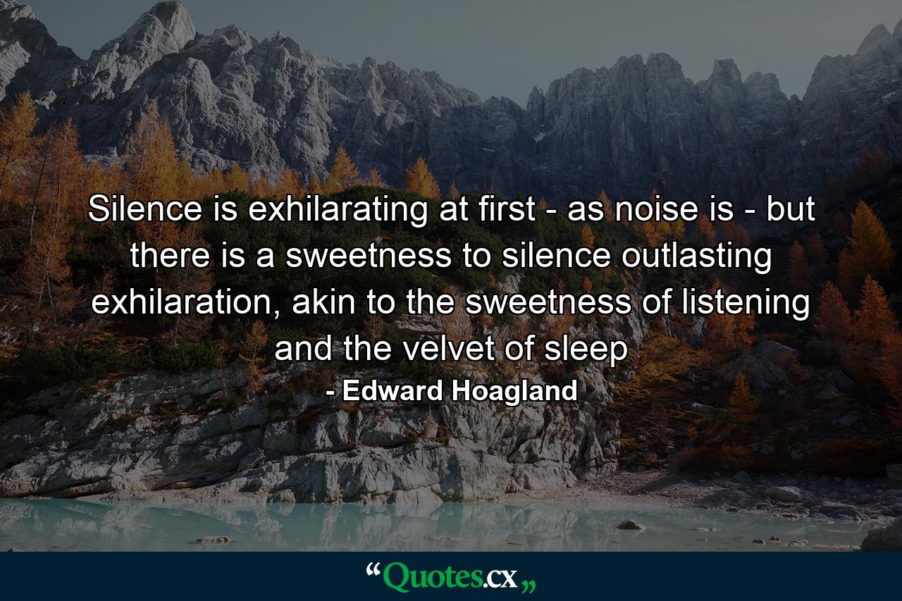 Silence is exhilarating at first - as noise is - but there is a sweetness to silence outlasting exhilaration, akin to the sweetness of listening and the velvet of sleep - Quote by Edward Hoagland