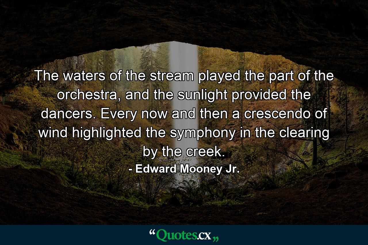 The waters of the stream played the part of the orchestra, and the sunlight provided the dancers. Every now and then a crescendo of wind highlighted the symphony in the clearing by the creek. - Quote by Edward Mooney Jr.