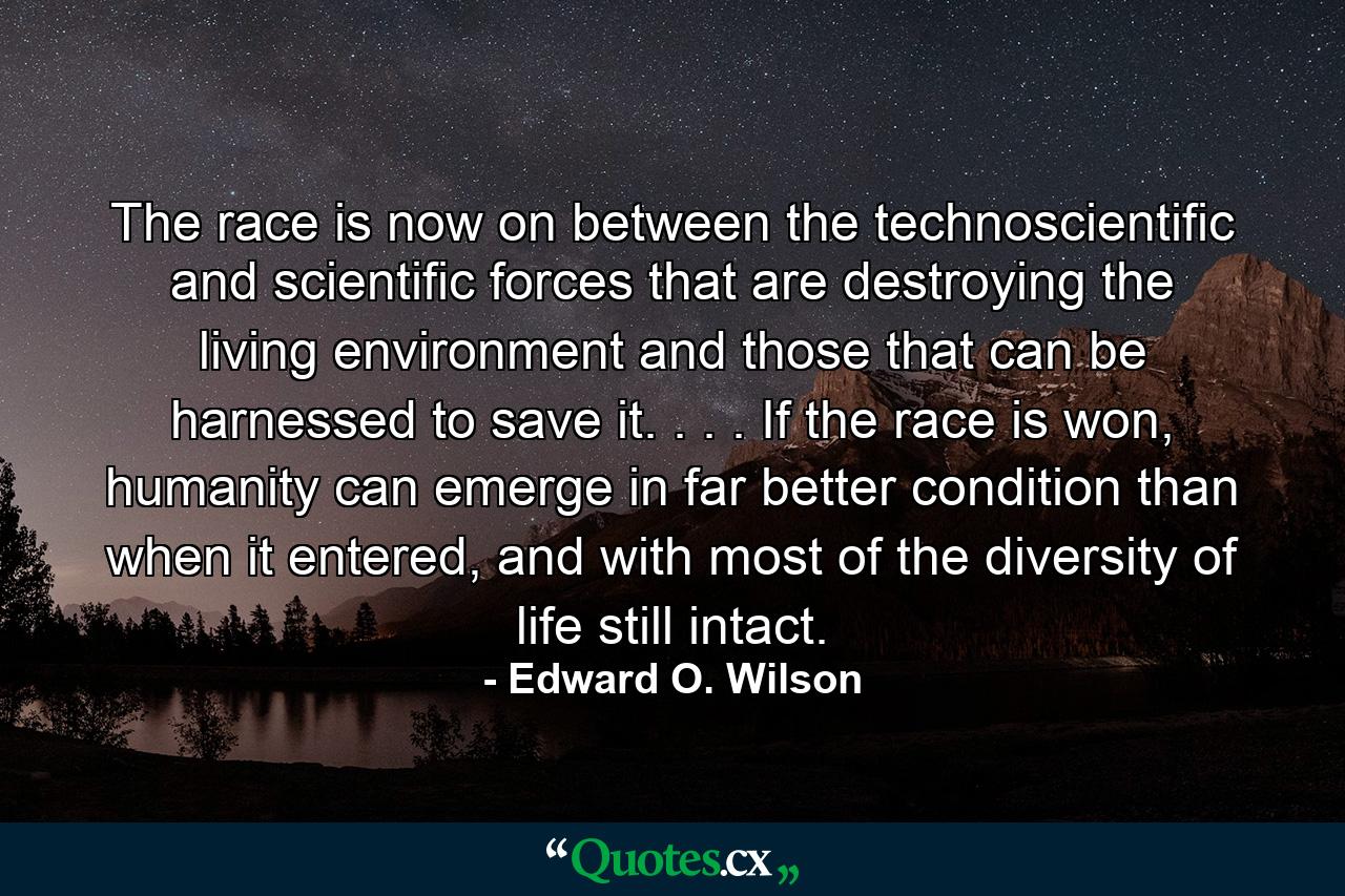 The race is now on between the technoscientific and scientific forces that are destroying the living environment and those that can be harnessed to save it. . . . If the race is won, humanity can emerge in far better condition than when it entered, and with most of the diversity of life still intact. - Quote by Edward O. Wilson