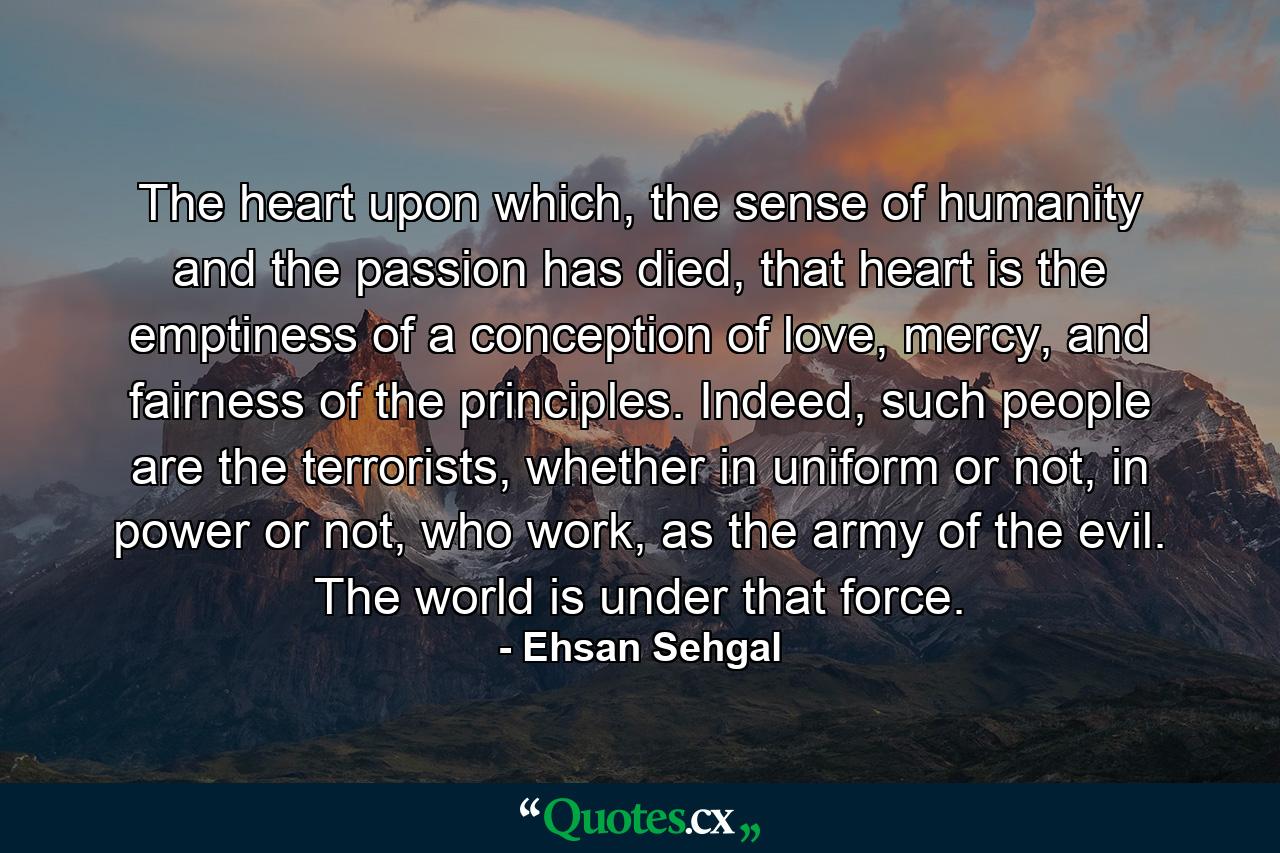 The heart upon which, the sense of humanity and the passion has died, that heart is the emptiness of a conception of love, mercy, and fairness of the principles. Indeed, such people are the terrorists, whether in uniform or not, in power or not, who work, as the army of the evil. The world is under that force. - Quote by Ehsan Sehgal