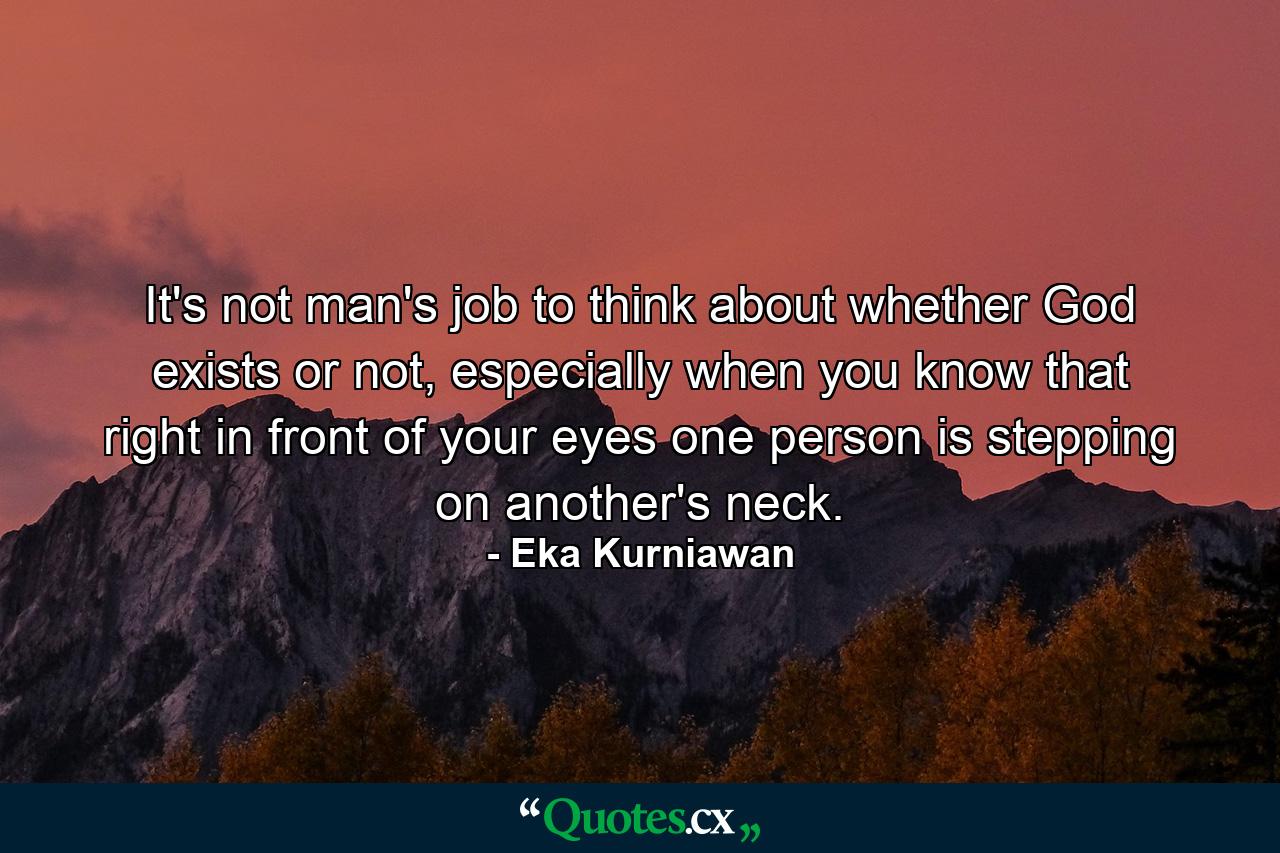 It's not man's job to think about whether God exists or not, especially when you know that right in front of your eyes one person is stepping on another's neck. - Quote by Eka Kurniawan