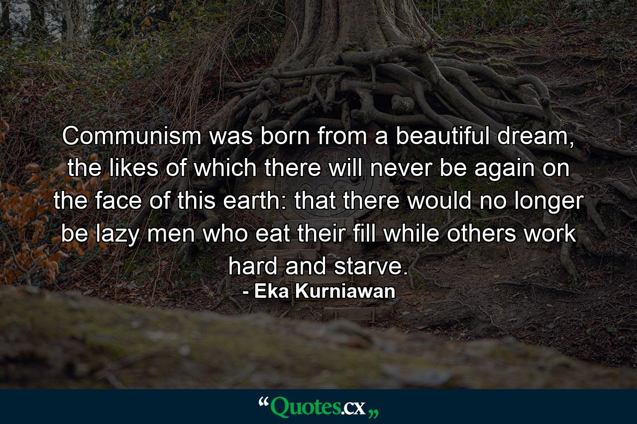 Communism was born from a beautiful dream, the likes of which there will never be again on the face of this earth: that there would no longer be lazy men who eat their fill while others work hard and starve. - Quote by Eka Kurniawan