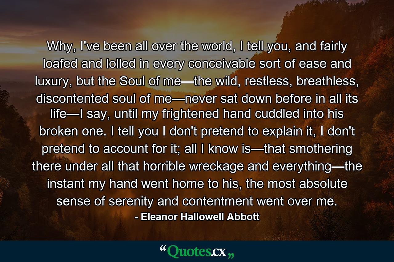 Why, I've been all over the world, I tell you, and fairly loafed and lolled in every conceivable sort of ease and luxury, but the Soul of me—the wild, restless, breathless, discontented soul of me—never sat down before in all its life—I say, until my frightened hand cuddled into his broken one. I tell you I don't pretend to explain it, I don't pretend to account for it; all I know is—that smothering there under all that horrible wreckage and everything—the instant my hand went home to his, the most absolute sense of serenity and contentment went over me. - Quote by Eleanor Hallowell Abbott