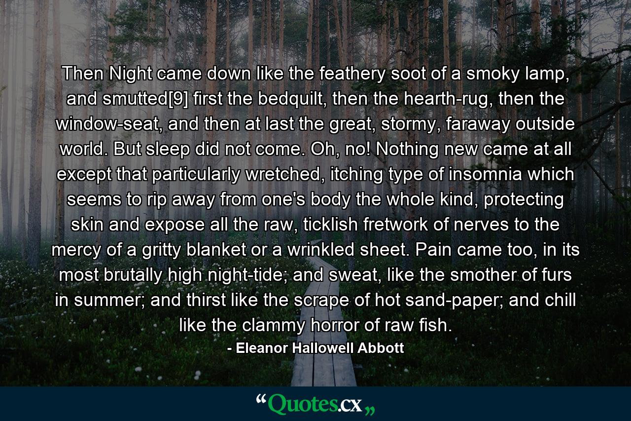 Then Night came down like the feathery soot of a smoky lamp, and smutted[9] first the bedquilt, then the hearth-rug, then the window-seat, and then at last the great, stormy, faraway outside world. But sleep did not come. Oh, no! Nothing new came at all except that particularly wretched, itching type of insomnia which seems to rip away from one's body the whole kind, protecting skin and expose all the raw, ticklish fretwork of nerves to the mercy of a gritty blanket or a wrinkled sheet. Pain came too, in its most brutally high night-tide; and sweat, like the smother of furs in summer; and thirst like the scrape of hot sand-paper; and chill like the clammy horror of raw fish. - Quote by Eleanor Hallowell Abbott