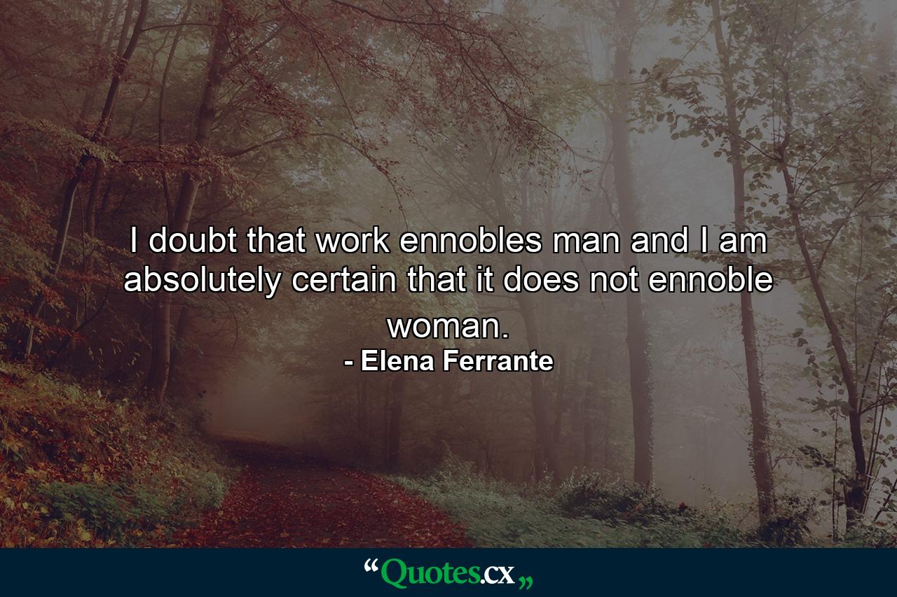 I doubt that work ennobles man and I am absolutely certain that it does not ennoble woman. - Quote by Elena Ferrante