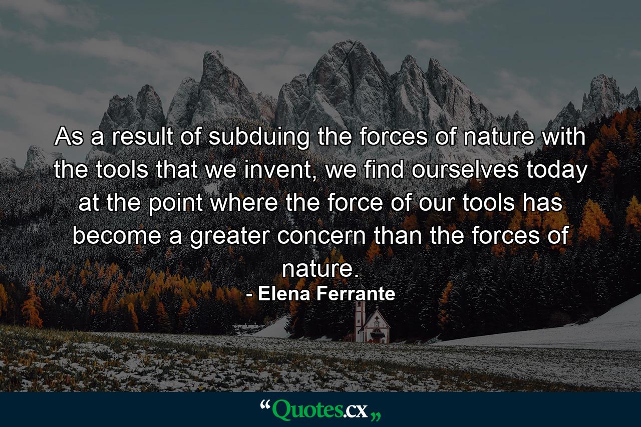 As a result of subduing the forces of nature with the tools that we invent, we find ourselves today at the point where the force of our tools has become a greater concern than the forces of nature. - Quote by Elena Ferrante