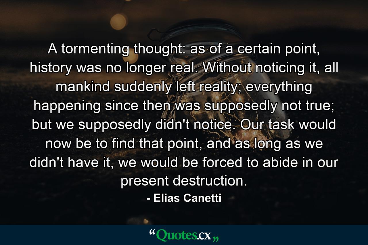 A tormenting thought: as of a certain point, history was no longer real. Without noticing it, all mankind suddenly left reality; everything happening since then was supposedly not true; but we supposedly didn't notice. Our task would now be to find that point, and as long as we didn't have it, we would be forced to abide in our present destruction. - Quote by Elias Canetti