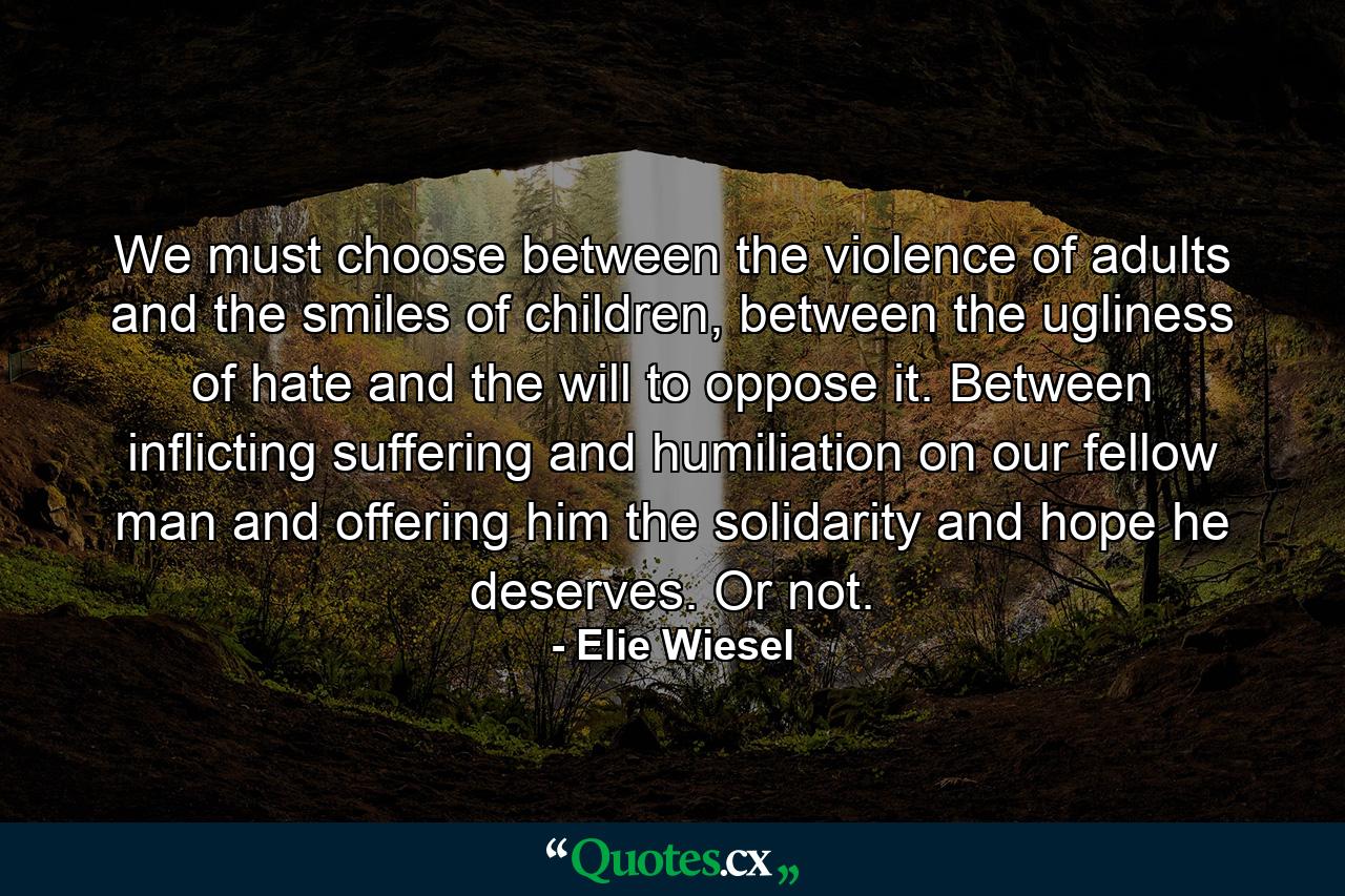 We must choose between the violence of adults and the smiles of children, between the ugliness of hate and the will to oppose it. Between inflicting suffering and humiliation on our fellow man and offering him the solidarity and hope he deserves. Or not. - Quote by Elie Wiesel