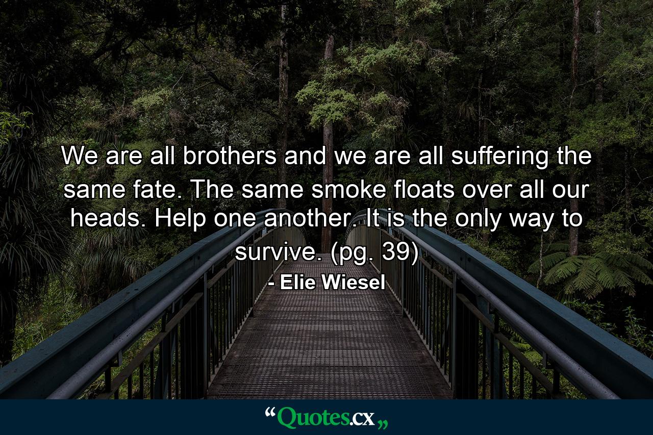 We are all brothers and we are all suffering the same fate. The same smoke floats over all our heads. Help one another. It is the only way to survive. (pg. 39) - Quote by Elie Wiesel