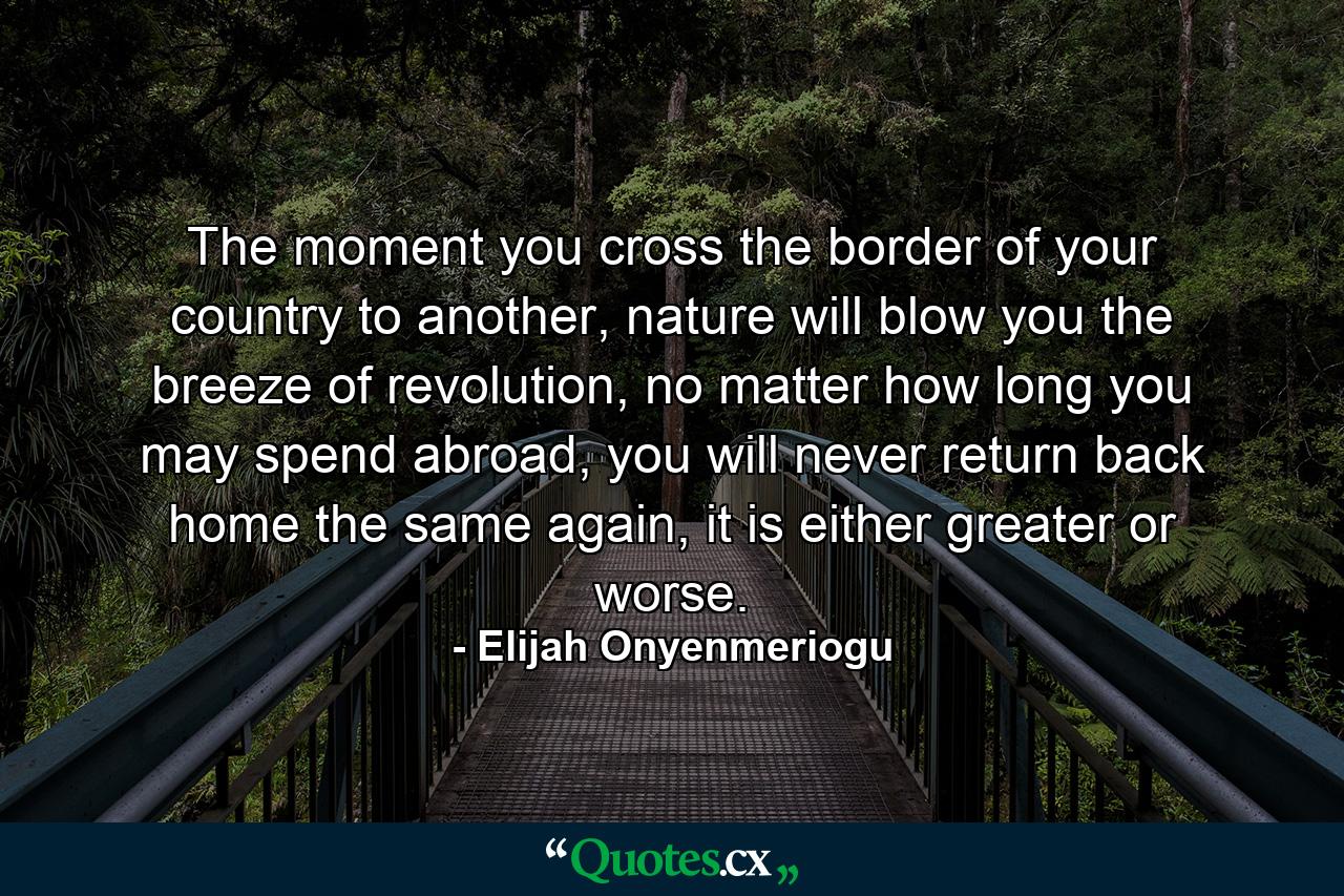 The moment you cross the border of your country to another, nature will blow you the breeze of revolution, no matter how long you may spend abroad, you will never return back home the same again, it is either greater or worse. - Quote by Elijah Onyenmeriogu