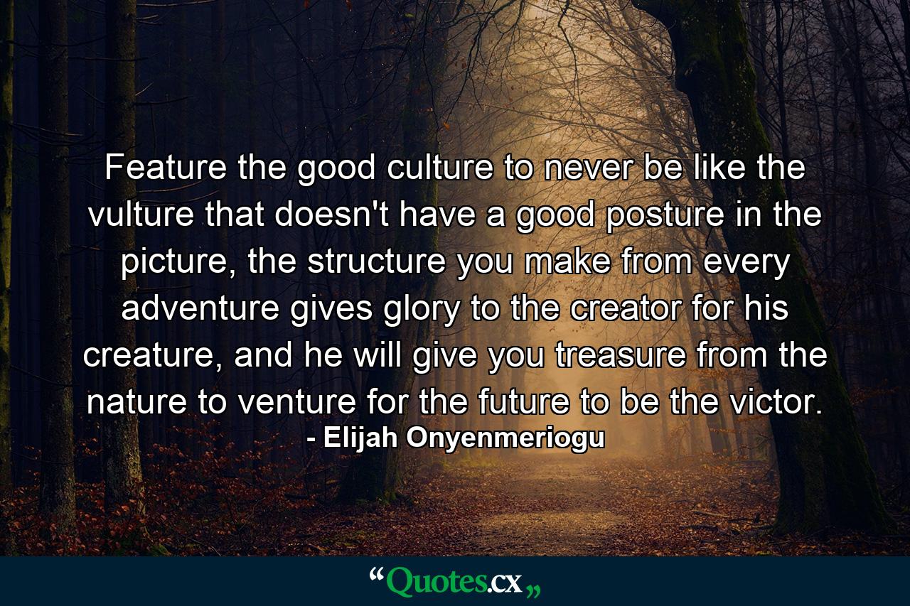 Feature the good culture to never be like the vulture that doesn't have a good posture in the picture, the structure you make from every adventure gives glory to the creator for his creature, and he will give you treasure from the nature to venture for the future to be the victor. - Quote by Elijah Onyenmeriogu