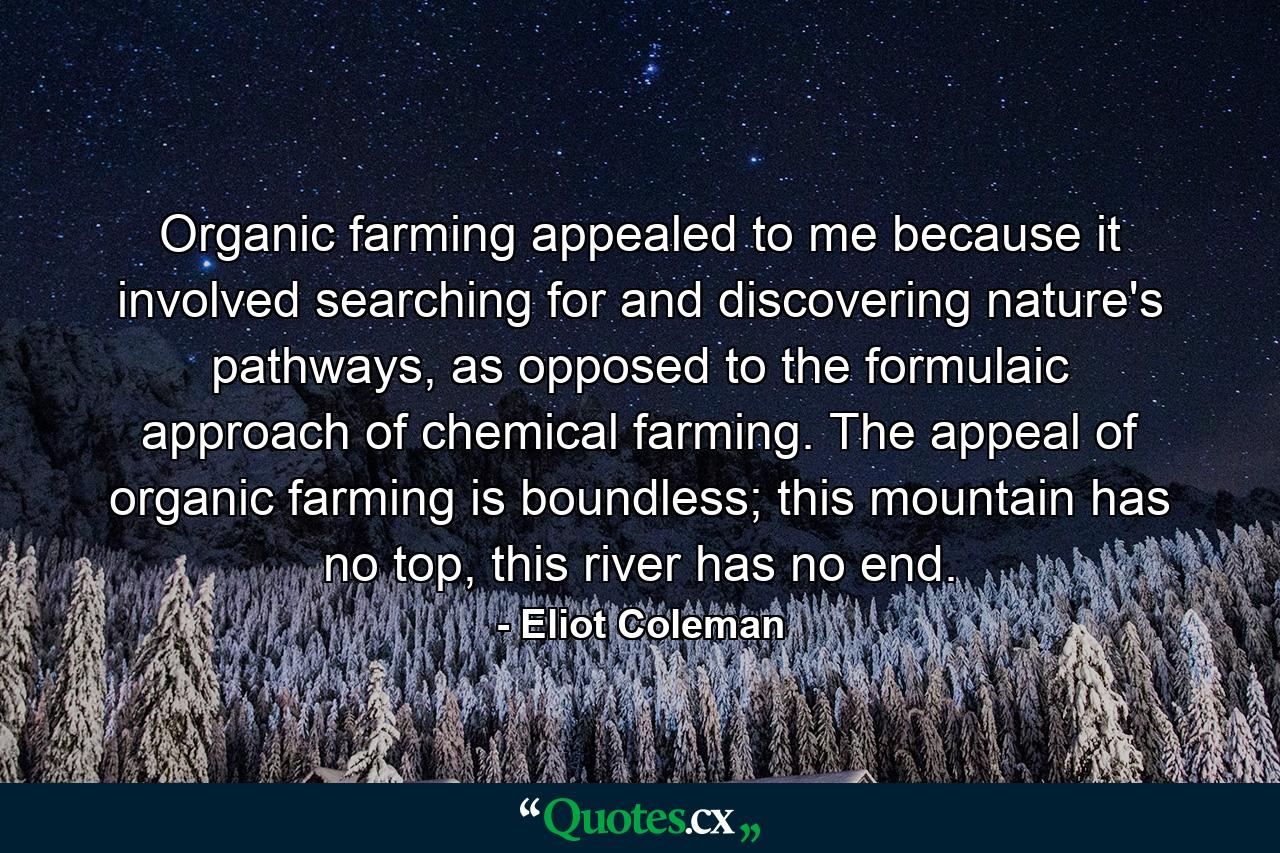 Organic farming appealed to me because it involved searching for and discovering nature's pathways, as opposed to the formulaic approach of chemical farming. The appeal of organic farming is boundless; this mountain has no top, this river has no end. - Quote by Eliot Coleman