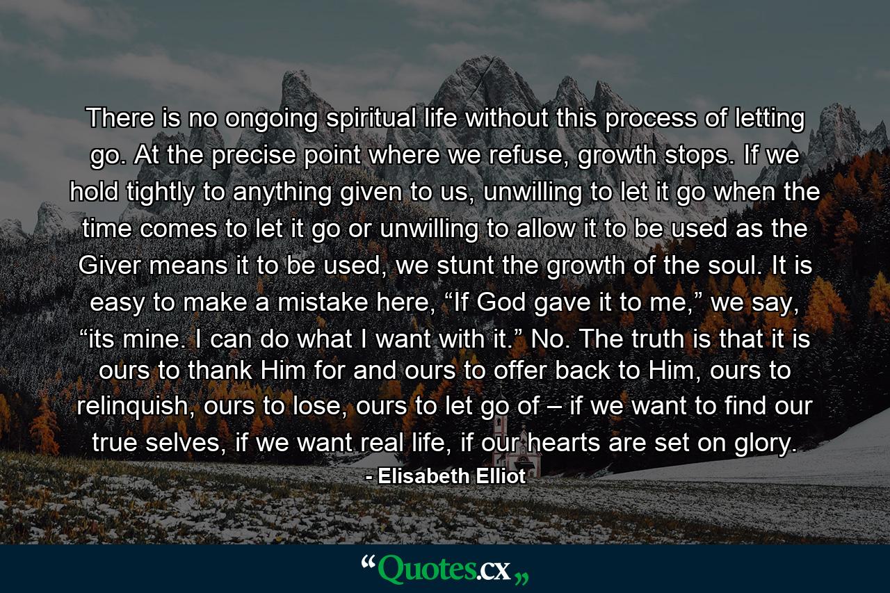 There is no ongoing spiritual life without this process of letting go. At the precise point where we refuse, growth stops. If we hold tightly to anything given to us, unwilling to let it go when the time comes to let it go or unwilling to allow it to be used as the Giver means it to be used, we stunt the growth of the soul. It is easy to make a mistake here, “If God gave it to me,” we say, “its mine. I can do what I want with it.” No. The truth is that it is ours to thank Him for and ours to offer back to Him, ours to relinquish, ours to lose, ours to let go of – if we want to find our true selves, if we want real life, if our hearts are set on glory. - Quote by Elisabeth Elliot