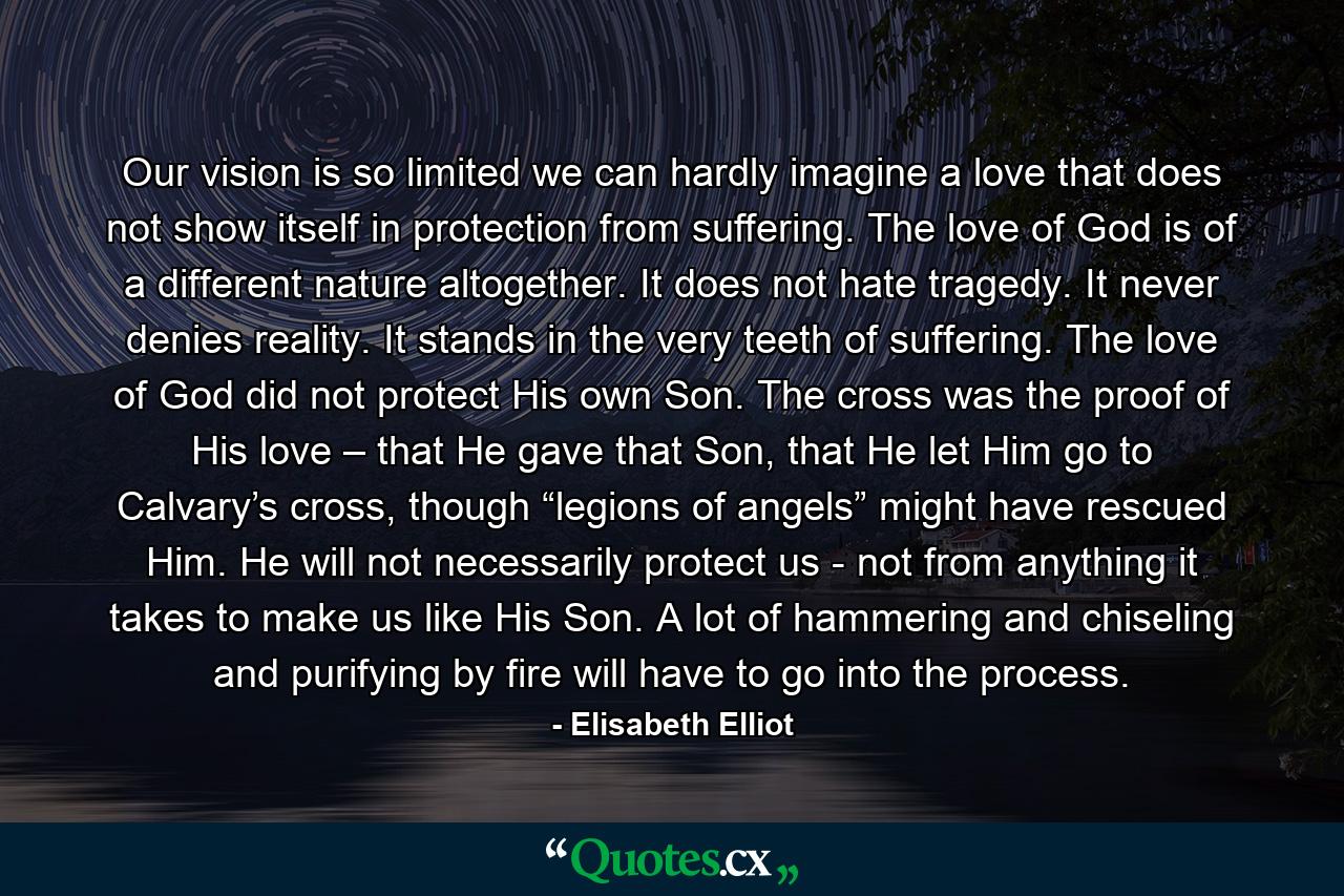 Our vision is so limited we can hardly imagine a love that does not show itself in protection from suffering. The love of God is of a different nature altogether. It does not hate tragedy. It never denies reality. It stands in the very teeth of suffering. The love of God did not protect His own Son. The cross was the proof of His love – that He gave that Son, that He let Him go to Calvary’s cross, though “legions of angels” might have rescued Him. He will not necessarily protect us - not from anything it takes to make us like His Son. A lot of hammering and chiseling and purifying by fire will have to go into the process. - Quote by Elisabeth Elliot