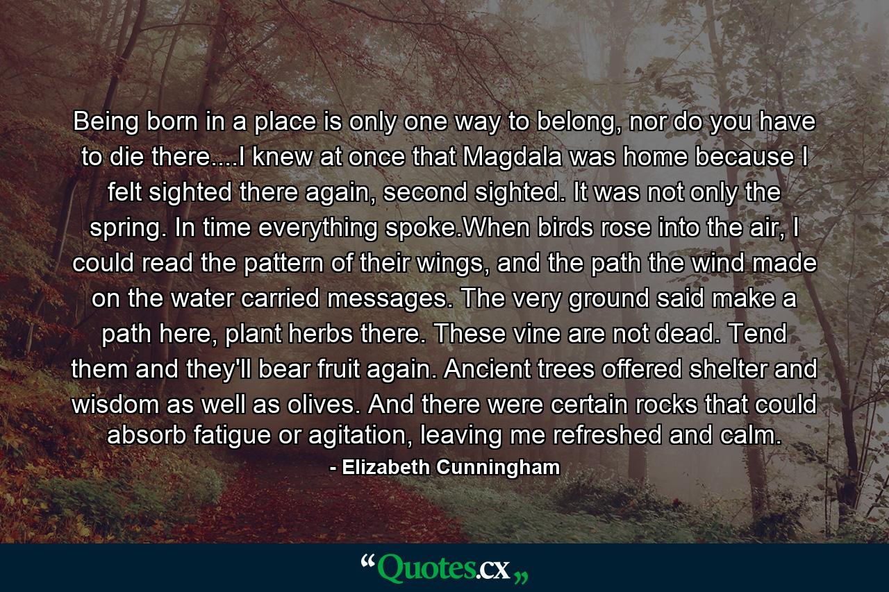 Being born in a place is only one way to belong, nor do you have to die there....I knew at once that Magdala was home because I felt sighted there again, second sighted. It was not only the spring. In time everything spoke.When birds rose into the air, I could read the pattern of their wings, and the path the wind made on the water carried messages. The very ground said make a path here, plant herbs there. These vine are not dead. Tend them and they'll bear fruit again. Ancient trees offered shelter and wisdom as well as olives. And there were certain rocks that could absorb fatigue or agitation, leaving me refreshed and calm. - Quote by Elizabeth Cunningham