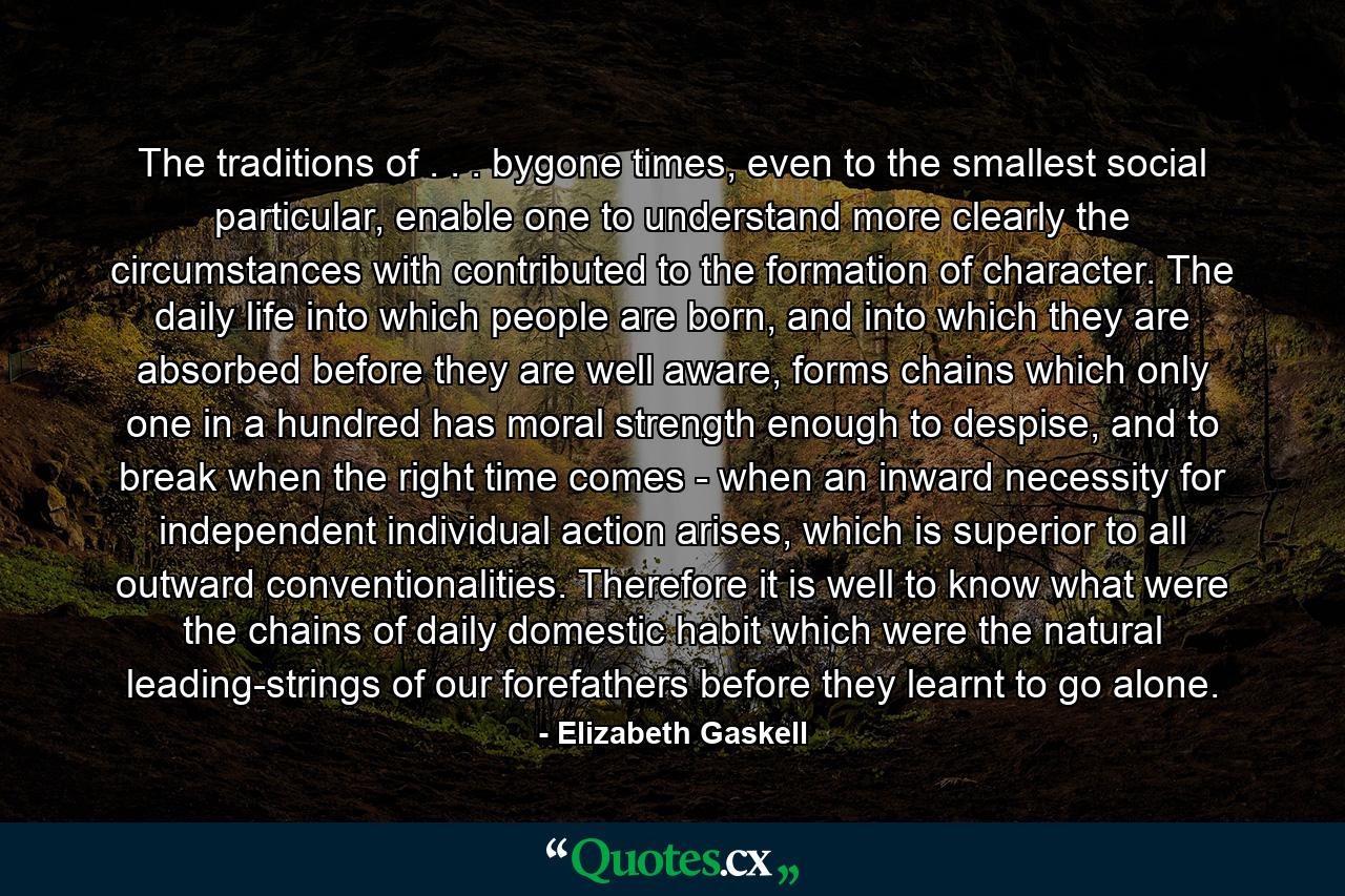 The traditions of . . . bygone times, even to the smallest social particular, enable one to understand more clearly the circumstances with contributed to the formation of character. The daily life into which people are born, and into which they are absorbed before they are well aware, forms chains which only one in a hundred has moral strength enough to despise, and to break when the right time comes - when an inward necessity for independent individual action arises, which is superior to all outward conventionalities. Therefore it is well to know what were the chains of daily domestic habit which were the natural leading-strings of our forefathers before they learnt to go alone. - Quote by Elizabeth Gaskell