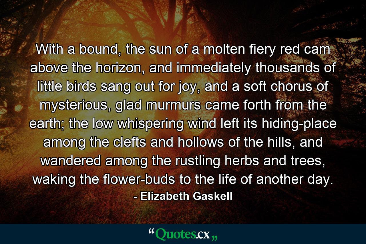 With a bound, the sun of a molten fiery red cam above the horizon, and immediately thousands of little birds sang out for joy, and a soft chorus of mysterious, glad murmurs came forth from the earth; the low whispering wind left its hiding-place among the clefts and hollows of the hills, and wandered among the rustling herbs and trees, waking the flower-buds to the life of another day. - Quote by Elizabeth Gaskell