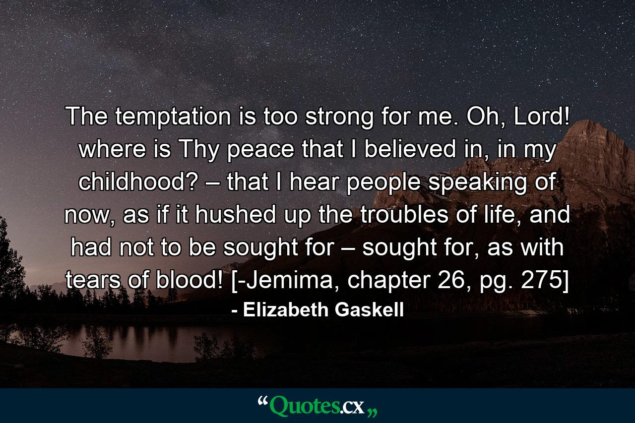 The temptation is too strong for me. Oh, Lord! where is Thy peace that I believed in, in my childhood? – that I hear people speaking of now, as if it hushed up the troubles of life, and had not to be sought for – sought for, as with tears of blood! [-Jemima, chapter 26, pg. 275] - Quote by Elizabeth Gaskell