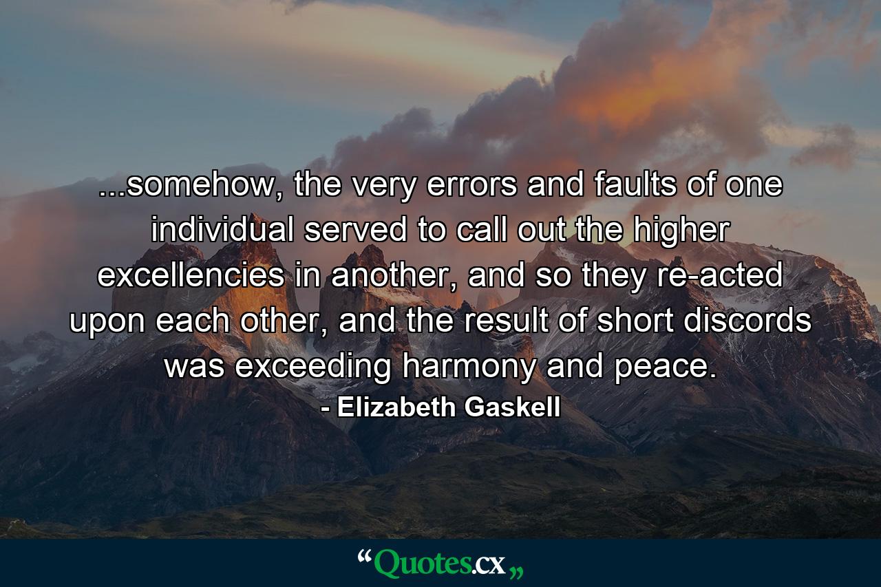 ...somehow, the very errors and faults of one individual served to call out the higher excellencies in another, and so they re-acted upon each other, and the result of short discords was exceeding harmony and peace. - Quote by Elizabeth Gaskell