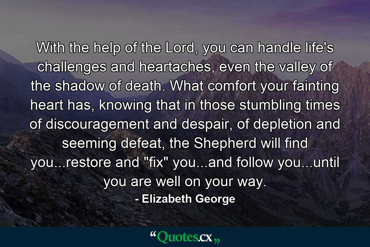 With the help of the Lord, you can handle life's challenges and heartaches, even the valley of the shadow of death. What comfort your fainting heart has, knowing that in those stumbling times of discouragement and despair, of depletion and seeming defeat, the Shepherd will find you...restore and 