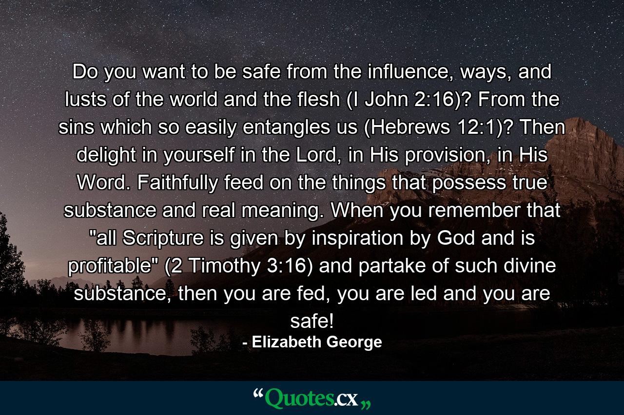 Do you want to be safe from the influence, ways, and lusts of the world and the flesh (I John 2:16)? From the sins which so easily entangles us (Hebrews 12:1)? Then delight in yourself in the Lord, in His provision, in His Word. Faithfully feed on the things that possess true substance and real meaning. When you remember that 