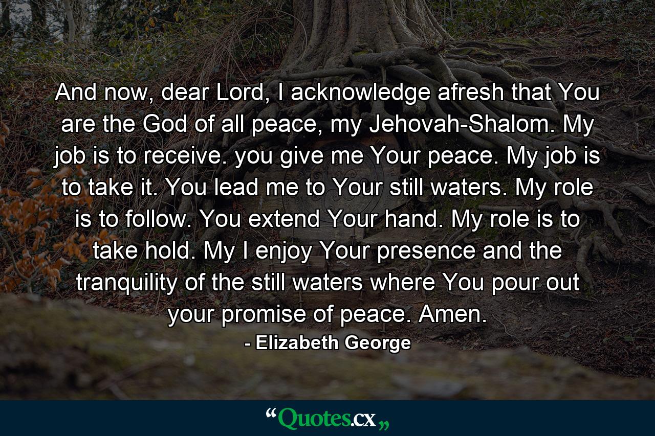 And now, dear Lord, I acknowledge afresh that You are the God of all peace, my Jehovah-Shalom. My job is to receive. you give me Your peace. My job is to take it. You lead me to Your still waters. My role is to follow. You extend Your hand. My role is to take hold. My I enjoy Your presence and the tranquility of the still waters where You pour out your promise of peace. Amen. - Quote by Elizabeth George