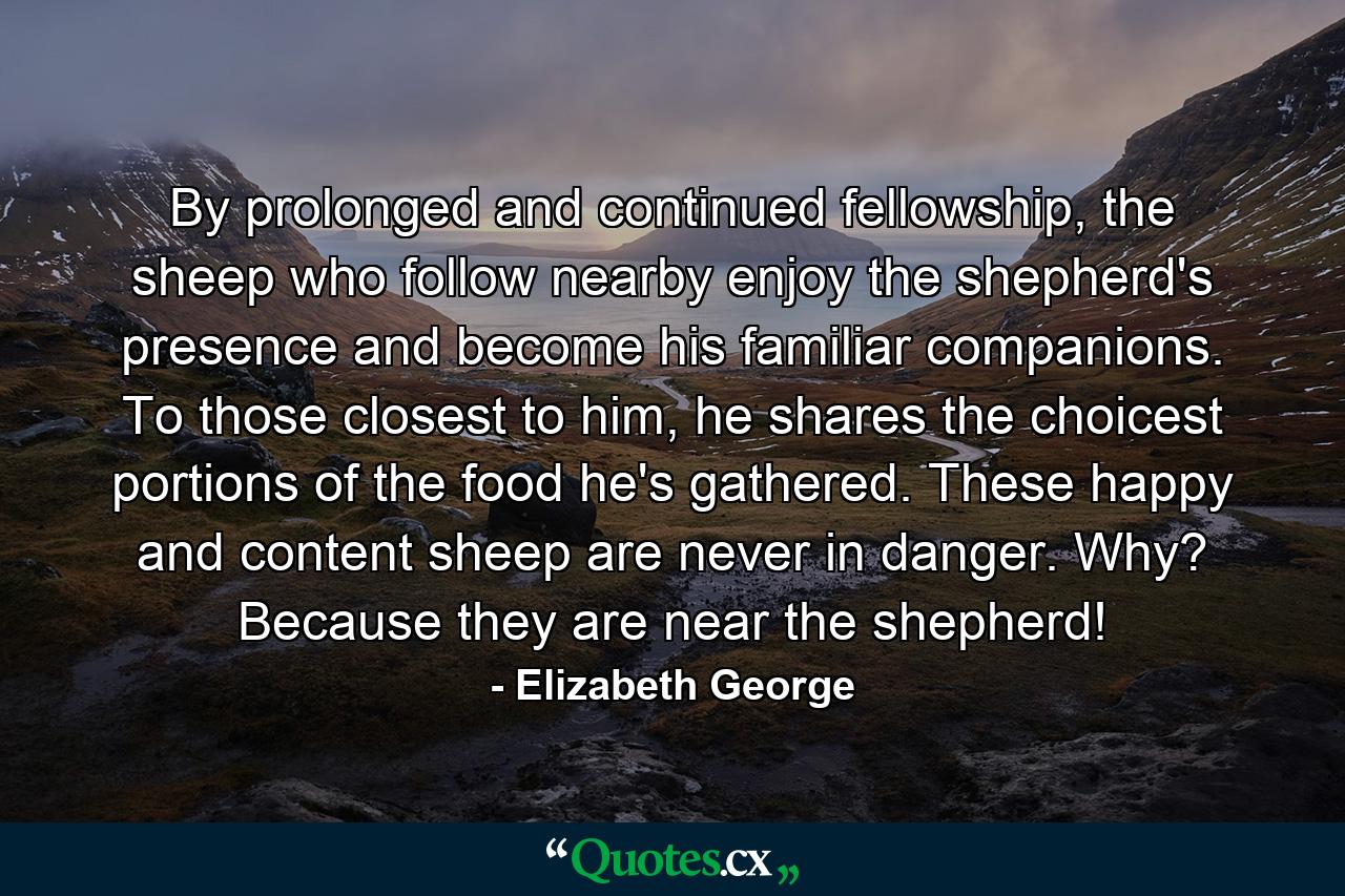 By prolonged and continued fellowship, the sheep who follow nearby enjoy the shepherd's presence and become his familiar companions. To those closest to him, he shares the choicest portions of the food he's gathered. These happy and content sheep are never in danger. Why? Because they are near the shepherd! - Quote by Elizabeth George