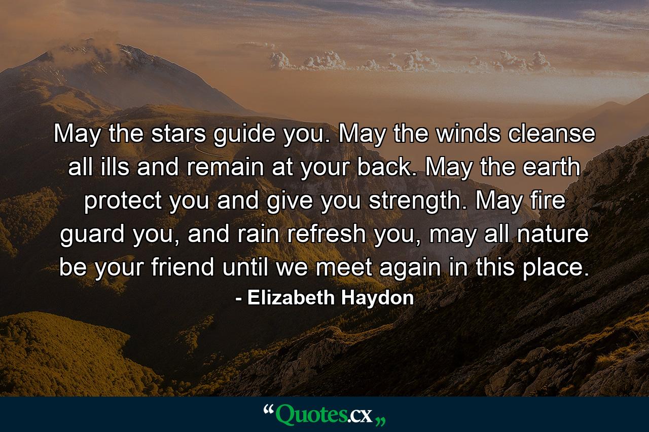 May the stars guide you. May the winds cleanse all ills and remain at your back. May the earth protect you and give you strength. May fire guard you, and rain refresh you, may all nature be your friend until we meet again in this place. - Quote by Elizabeth Haydon