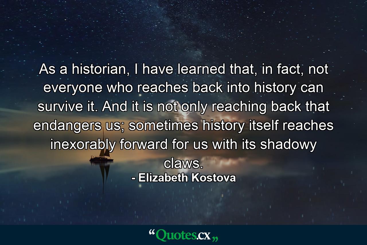 As a historian, I have learned that, in fact, not everyone who reaches back into history can survive it. And it is not only reaching back that endangers us; sometimes history itself reaches inexorably forward for us with its shadowy claws. - Quote by Elizabeth Kostova