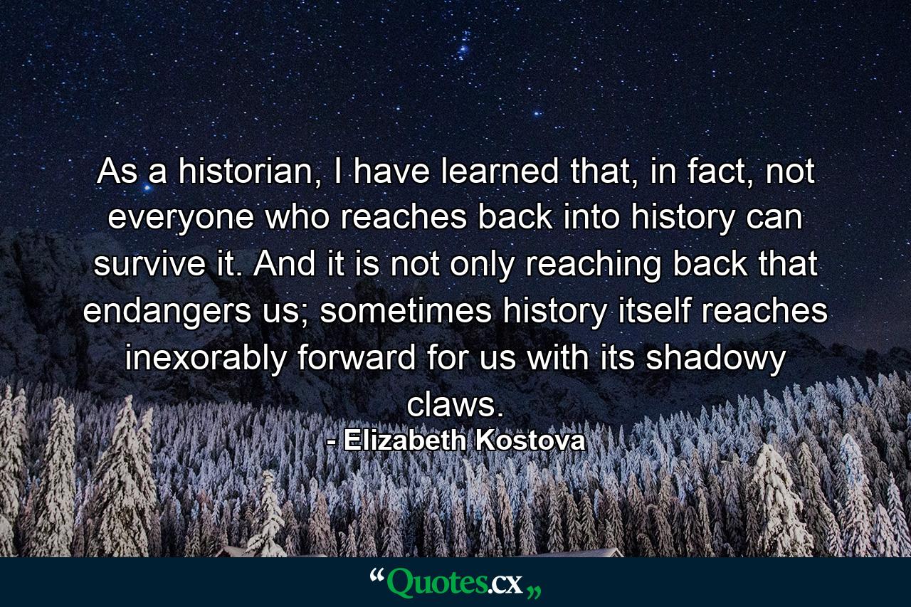 As a historian, I have learned that, in fact, not everyone who reaches back into history can survive it. And it is not only reaching back that endangers us; sometimes history itself reaches inexorably forward for us with its shadowy claws. - Quote by Elizabeth Kostova