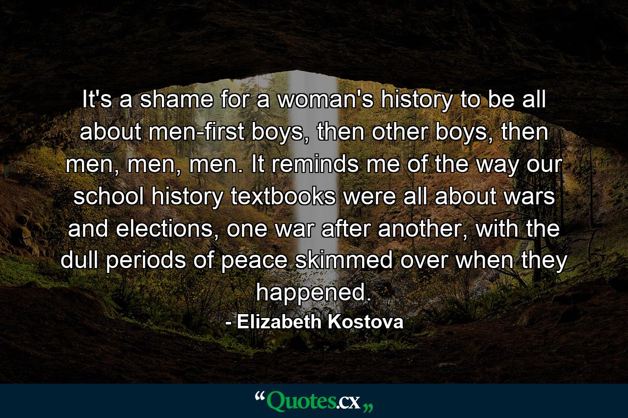 It's a shame for a woman's history to be all about men-first boys, then other boys, then men, men, men. It reminds me of the way our school history textbooks were all about wars and elections, one war after another, with the dull periods of peace skimmed over when they happened. - Quote by Elizabeth Kostova